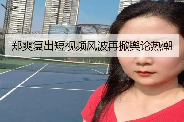 郑爽复出短视频风波再掀舆论热潮
